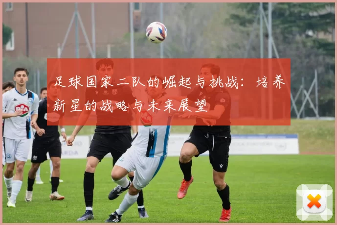 足球国家二队的崛起与挑战：培养新星的战略与未来展望