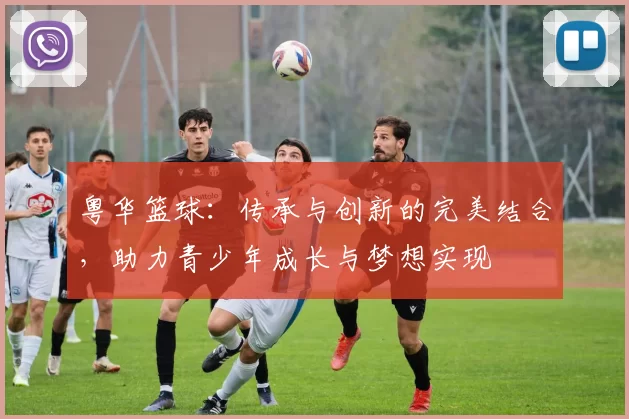 粤华篮球：传承与创新的完美结合，助力青少年成长与梦想实现