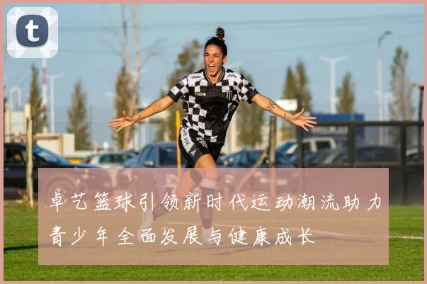 卓艺篮球引领新时代运动潮流助力青少年全面发展与健康成长