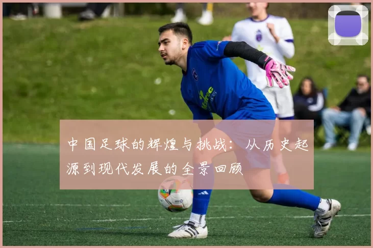中国足球的辉煌与挑战：从历史起源到现代发展的全景回顾