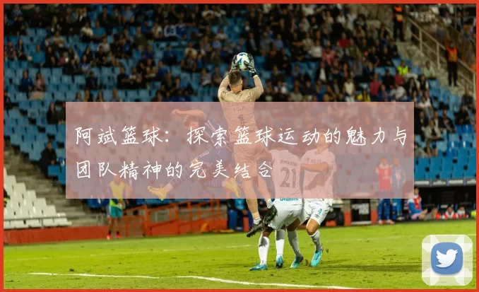 阿斌篮球：探索篮球运动的魅力与团队精神的完美结合