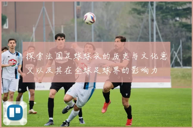 探索法国足球球衣的历史与文化意义以及其在全球足球界的影响力