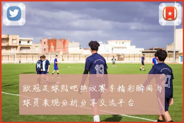 欧冠足球贴吧热议赛季精彩瞬间与球员表现分析分享交流平台
